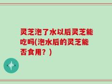 灵芝泡了水以后灵芝能吃吗(泡水后的灵芝能否食用？)