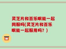 灵芝片和百乐眠能一起同服吗(灵芝片和百乐眠能一起服用吗？)