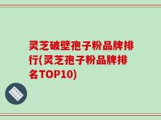 灵芝破壁孢子粉品牌排行(灵芝孢子粉品牌排名TOP10)