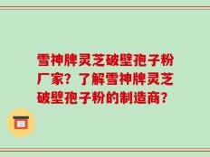 雪神牌灵芝破壁孢子粉厂家？了解雪神牌灵芝破壁孢子粉的制造商？