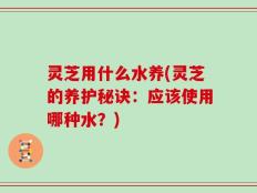 灵芝用什么水养(灵芝的养护秘诀：应该使用哪种水？)