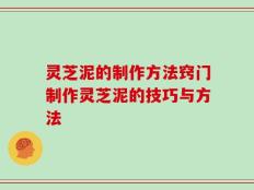 灵芝泥的制作方法窍门制作灵芝泥的技巧与方法