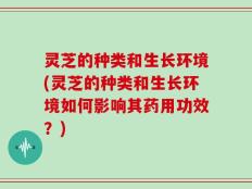 灵芝的种类和生长环境(灵芝的种类和生长环境如何影响其药用功效？)