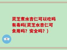灵芝煮水杏仁可以吃吗有毒吗(灵芝水杏仁可食用吗？安全吗？)