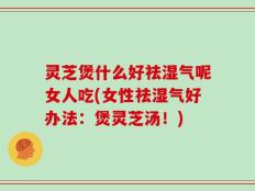灵芝煲什么好祛湿气呢女人吃(女性祛湿气好办法：煲灵芝汤！)