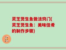 灵芝煲生鱼做法窍门(灵芝煲生鱼：美味佳肴的制作步骤)