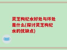 灵芝枸杞水好处与坏处是什么(探讨灵芝枸杞水的优缺点)