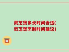 灵芝煲多长时间合适(灵芝煲烹制时间建议)