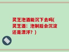 灵芝泡酒能沉下去吗(灵芝酒：泡制后会沉淀还是漂浮？)