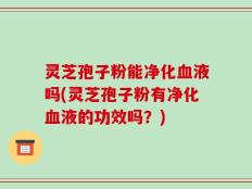 灵芝孢子粉能净化血液吗(灵芝孢子粉有净化血液的功效吗？)