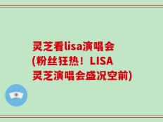 灵芝看lisa演唱会(粉丝狂热！LISA灵芝演唱会盛况空前)
