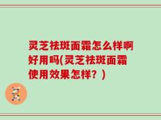 灵芝祛斑面霜怎么样啊好用吗(灵芝祛斑面霜使用效果怎样？)