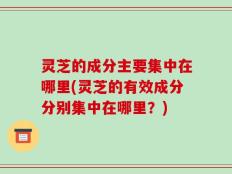 灵芝的成分主要集中在哪里(灵芝的有效成分分别集中在哪里？)