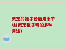 灵芝的孢子粉能用来干啥(灵芝孢子粉的多种用途)