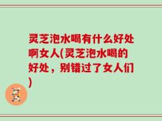 灵芝泡水喝有什么好处啊女人(灵芝泡水喝的好处，别错过了女人们)