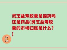 灵芝益寿胶囊是国药吗还是药品(灵芝益寿胶囊的市场归属是什么？)