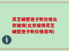 灵芝破壁孢子粉价格北京瑞得(北京瑞得灵芝破壁孢子粉价格咨询)