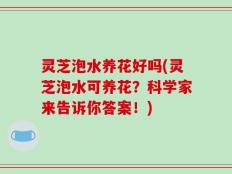 灵芝泡水养花好吗(灵芝泡水可养花？科学家来告诉你答案！)