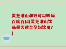 灵芝淮山孕妇可以喝吗百度百科(灵芝淮山饮品是否适合孕妇饮用？)