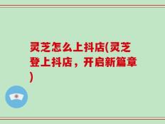 灵芝怎么上抖店(灵芝登上抖店，开启新篇章)