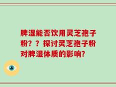 脾湿能否饮用灵芝孢子粉？？探讨灵芝孢子粉对脾湿体质的影响？