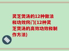 灵芝煲汤的12种做法和功效窍门(12种灵芝煲汤的高效功效和制作方法)