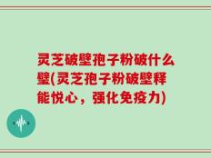 灵芝破壁孢子粉破什么璧(灵芝孢子粉破壁释能悦心，强化免疫力)