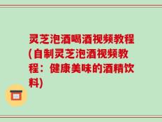 灵芝泡酒喝酒视频教程(自制灵芝泡酒视频教程：健康美味的酒精饮料)