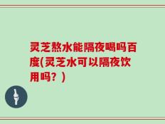 灵芝熬水能隔夜喝吗百度(灵芝水可以隔夜饮用吗？)