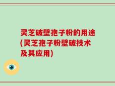 灵芝破壁孢子粉的用途(灵芝孢子粉壁破技术及其应用)