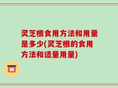 灵芝根食用方法和用量是多少(灵芝根的食用方法和适量用量)