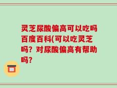 灵芝尿酸偏高可以吃吗百度百科(可以吃灵芝吗？对尿酸偏高有帮助吗？