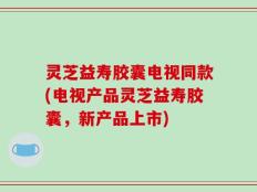 灵芝益寿胶囊电视同款(电视产品灵芝益寿胶囊，新产品上市)