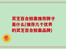 灵芝百合胶囊推荐牌子是什么(推荐几个优秀的灵芝百合胶囊品牌)