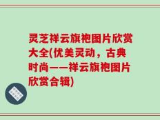 灵芝祥云旗袍图片欣赏大全(优美灵动，古典时尚——祥云旗袍图片欣赏合辑)