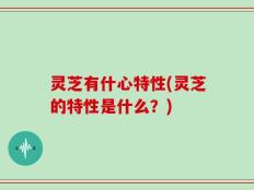 灵芝有什心特性(灵芝的特性是什么？)