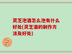 灵芝泡酒怎么泡有什么好处(灵芝酒的制作方法及好处)