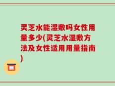 灵芝水能湿敷吗女性用量多少(灵芝水湿敷方法及女性适用用量指南)
