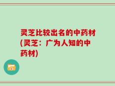 灵芝比较出名的中药材(灵芝：广为人知的中药材)