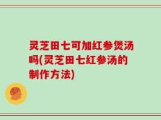 灵芝田七可加红参煲汤吗(灵芝田七红参汤的制作方法)