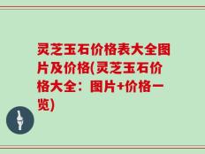 灵芝玉石价格表大全图片及价格(灵芝玉石价格大全：图片+价格一览)
