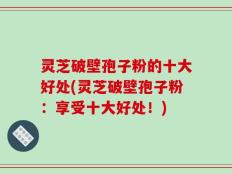 灵芝破壁孢子粉的十大好处(灵芝破壁孢子粉：享受十大好处！)