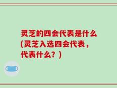 灵芝的四会代表是什么(灵芝入选四会代表，代表什么？)