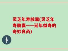 灵芝年寿胶囊(灵芝年寿胶囊——延年益寿的奇妙良药)