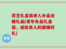 灵芝礼盒装老人补品会销礼品(老年补品礼盒装，送给亲人的健康好礼)