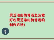 灵芝淮山筒骨汤怎么做好吃灵芝淮山筒骨汤的制作方法)