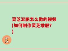 灵芝沤肥怎么做的视频(如何制作灵芝堆肥？)