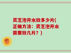 灵芝泡开水放多少片(正确方法：灵芝泡开水需要放几片？)