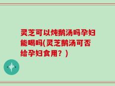 灵芝可以炖鹅汤吗孕妇能喝吗(灵芝鹅汤可否给孕妇食用？)