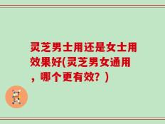 灵芝男士用还是女士用效果好(灵芝男女通用，哪个更有效？)